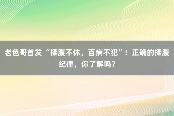 老色哥首发 “揉腹不休，百病不犯”！正确的揉腹纪律，你了解吗？