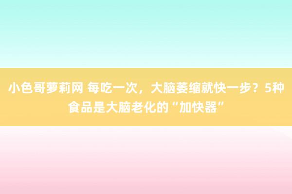 小色哥萝莉网 每吃一次，大脑萎缩就快一步？5种食品是大脑老化的“加快器”