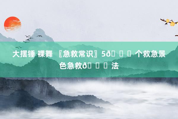 大摆锤 裸舞 〖急救常识〗5🔔个救急景色急救🔔法