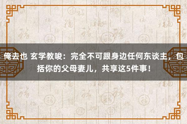 俺去也 玄学教唆：完全不可跟身边任何东谈主，包括你的父母妻儿，共享这5件事！