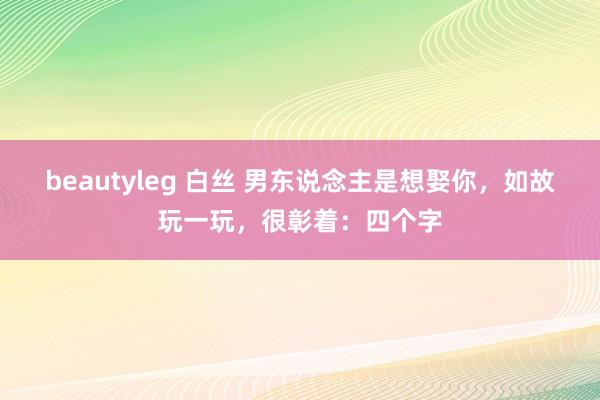 beautyleg 白丝 男东说念主是想娶你，如故玩一玩，很彰着：四个字