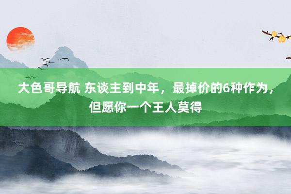 大色哥导航 东谈主到中年，最掉价的6种作为，但愿你一个王人莫得