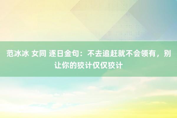范冰冰 女同 逐日金句:不去追赶就不会领有,别让你的狡计仅仅狡计