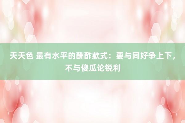 天天色 最有水平的酬酢款式：要与同好争上下，不与傻瓜论锐利