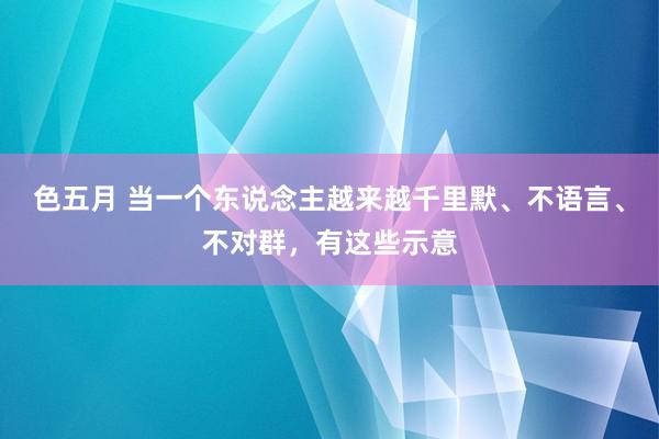 色五月 当一个东说念主越来越千里默、不语言、不对群，有这些示意
