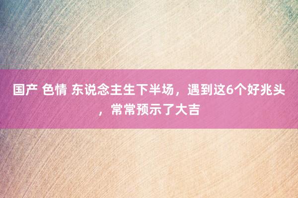 国产 色情 东说念主生下半场，遇到这6个好兆头，常常预示了大吉