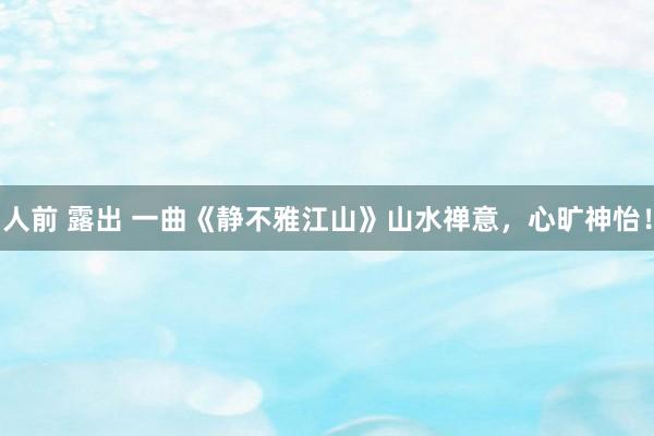 人前 露出 一曲《静不雅江山》山水禅意，心旷神怡！
