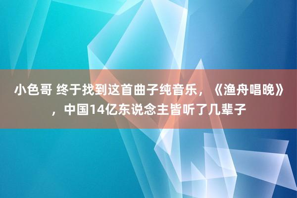 小色哥 终于找到这首曲子纯音乐，《渔舟唱晚》，中国14亿东说念主皆听了几辈子