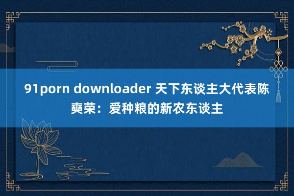 91porn downloader 天下东谈主大代表陈奭荣：爱种粮的新农东谈主