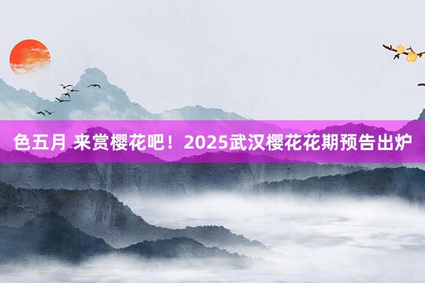 色五月 来赏樱花吧！2025武汉樱花花期预告出炉