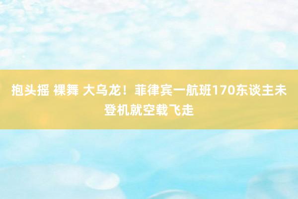 抱头摇 裸舞 大乌龙！菲律宾一航班170东谈主未登机就空载飞走