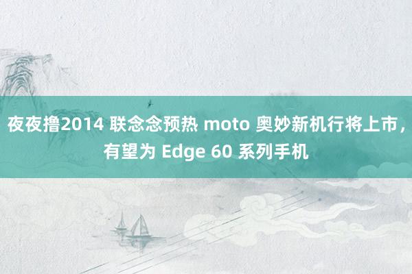 夜夜撸2014 联念念预热 moto 奥妙新机行将上市，有望为 Edge 60 系列手机
