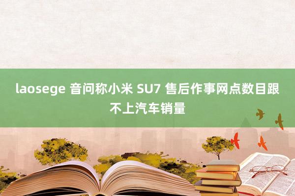 laosege 音问称小米 SU7 售后作事网点数目跟不上汽车销量