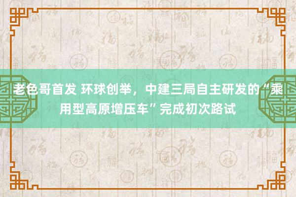 老色哥首发 环球创举，中建三局自主研发的“乘用型高原增压车”完成初次路试