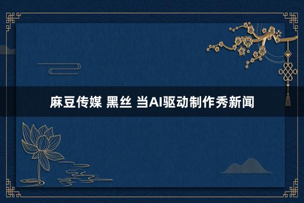 麻豆传媒 黑丝 当AI驱动制作秀新闻